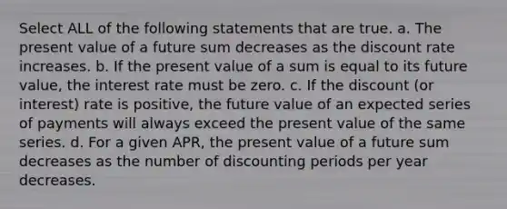 Select ALL of the following statements that are true. a. The present value of a future sum decreases as the discount rate increases. b. If the present value of a sum is equal to its future value, the interest rate must be zero. c. If the discount (or interest) rate is positive, the future value of an expected series of payments will always exceed the present value of the same series. d. For a given APR, the present value of a future sum decreases as the number of discounting periods per year decreases.