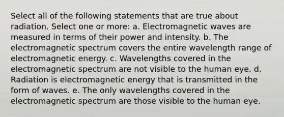 Select all of the following statements that are true about radiation. Select one or more: a. Electromagnetic waves are measured in terms of their power and intensity. b. The electromagnetic spectrum covers the entire wavelength range of electromagnetic energy. c. Wavelengths covered in the electromagnetic spectrum are not visible to the human eye. d. Radiation is electromagnetic energy that is transmitted in the form of waves. e. The only wavelengths covered in the electromagnetic spectrum are those visible to the human eye.