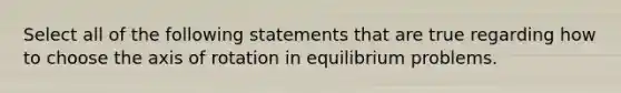 Select all of the following statements that are true regarding how to choose the axis of rotation in equilibrium problems.