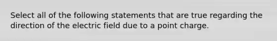 Select all of the following statements that are true regarding the direction of the electric field due to a point charge.