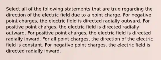 Select all of the following statements that are true regarding the direction of the electric field due to a point charge. For negative point charges, the electric field is directed radially outward. For positive point charges, the electric field is directed radially outward. For positive point charges, the electric field is directed radially inward. For all point charges, the direction of the electric field is constant. For negative point charges, the electric field is directed radially inward.