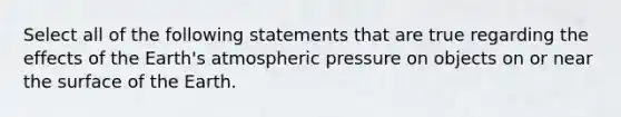 Select all of the following statements that are true regarding the effects of the Earth's atmospheric pressure on objects on or near the surface of the Earth.