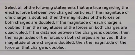 Select all of the following statements that are true regarding the electric force between two charged particles. If the magnitude of one charge is doubled, then the magnitudes of the forces on both charges are doubled. If the magnitude of each charge is doubled, then the magnitudes of the forces on both charges are quadrupled. If the distance between the charges is doubled, then the magnitudes of the forces on both charges are halved. If the magnitude of one charge is doubled, then the magnitude of the force on that charge is doubled.