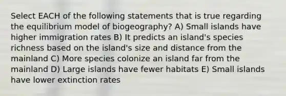 Select EACH of the following statements that is true regarding the equilibrium model of biogeography? A) Small islands have higher immigration rates B) It predicts an island's species richness based on the island's size and distance from the mainland C) More species colonize an island far from the mainland D) Large islands have fewer habitats E) Small islands have lower extinction rates