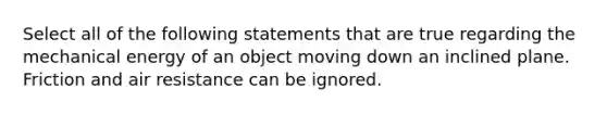 Select all of the following statements that are true regarding the mechanical energy of an object moving down an inclined plane. Friction and air resistance can be ignored.