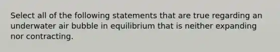 Select all of the following statements that are true regarding an underwater air bubble in equilibrium that is neither expanding nor contracting.