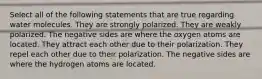 Select all of the following statements that are true regarding water molecules. They are strongly polarized. They are weakly polarized. The negative sides are where the oxygen atoms are located. They attract each other due to their polarization. They repel each other due to their polarization. The negative sides are where the hydrogen atoms are located.