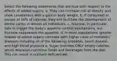 Select the following statements that are true with respect to the effects of added sugars: a. They can increase risk of obesity and show correlations with a gain in body weight. b. If consumed in excess of 10% of calories, they will facilitate the development of dental caries in almost all individuals. c. Glucose, in particular, fails to trigger the body's appetite control mechanisms, but fructose suppresses the appetite. d. In most populations, greater intakes of added sugars correlate with higher rates of metabolic diseases including all of the following: Diabetes, heart disease, and high blood pressure e. Sugar provides ONLY empty calories, which displaces nutritious foods and beverages from the diet. This can result in nutrient deficiencies.