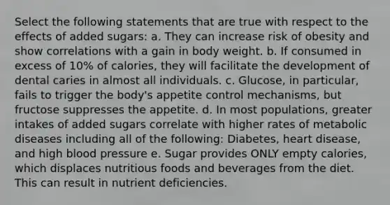 Select the following statements that are true with respect to the effects of added sugars: a. They can increase risk of obesity and show correlations with a gain in body weight. b. If consumed in excess of 10% of calories, they will facilitate the development of dental caries in almost all individuals. c. Glucose, in particular, fails to trigger the body's appetite control mechanisms, but fructose suppresses the appetite. d. In most populations, greater intakes of added sugars correlate with higher rates of metabolic diseases including all of the following: Diabetes, heart disease, and high blood pressure e. Sugar provides ONLY empty calories, which displaces nutritious foods and beverages from the diet. This can result in nutrient deficiencies.