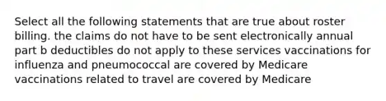 Select all the following statements that are true about roster billing. the claims do not have to be sent electronically annual part b deductibles do not apply to these services vaccinations for influenza and pneumococcal are covered by Medicare vaccinations related to travel are covered by Medicare