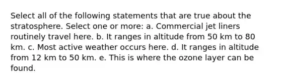 Select all of the following statements that are true about the stratosphere. Select one or more: a. Commercial jet liners routinely travel here. b. It ranges in altitude from 50 km to 80 km. c. Most active weather occurs here. d. It ranges in altitude from 12 km to 50 km. e. This is where the ozone layer can be found.