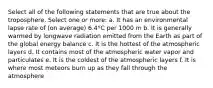 Select all of the following statements that are true about the troposphere. Select one or more: a. It has an environmental lapse rate of (on average) 6.4°C per 1000 m b. It is generally warmed by longwave radiation emitted from the Earth as part of the global energy balance c. It is the hottest of the atmospheric layers d. It contains most of the atmospheric water vapor and particulates e. It is the coldest of the atmospheric layers f. It is where most meteors burn up as they fall through the atmosphere