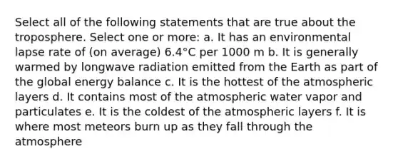 Select all of the following statements that are true about the troposphere. Select one or more: a. It has an environmental lapse rate of (on average) 6.4°C per 1000 m b. It is generally warmed by longwave radiation emitted from the Earth as part of the global energy balance c. It is the hottest of the atmospheric layers d. It contains most of the atmospheric water vapor and particulates e. It is the coldest of the atmospheric layers f. It is where most meteors burn up as they fall through the atmosphere