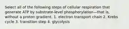 Select all of the following steps of cellular respiration that generate ATP by substrate-level phosphorylation—that is, without a proton gradient. 1. electron transport chain 2. Krebs cycle 3. transition step 4. glycolysis