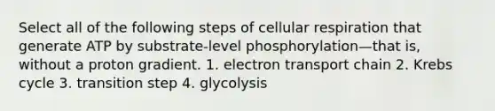 Select all of the following steps of cellular respiration that generate ATP by substrate-level phosphorylation—that is, without a proton gradient. 1. electron transport chain 2. Krebs cycle 3. transition step 4. glycolysis