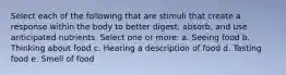 Select each of the following that are stimuli that create a response within the body to better digest, absorb, and use anticipated nutrients. Select one or more: a. Seeing food b. Thinking about food c. Hearing a description of food d. Tasting food e. Smell of food