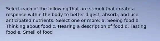 Select each of the following that are stimuli that create a response within the body to better digest, absorb, and use anticipated nutrients. Select one or more: a. Seeing food b. Thinking about food c. Hearing a description of food d. Tasting food e. Smell of food