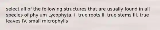 select all of the following structures that are usually found in all species of phylum Lycophyta. I. true roots II. true stems III. true leaves IV. small microphylls