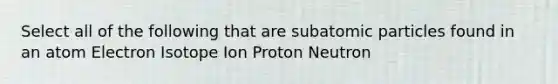 Select all of the following that are subatomic particles found in an atom Electron Isotope Ion Proton Neutron