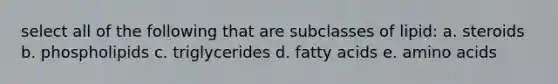 select all of the following that are subclasses of lipid: a. steroids b. phospholipids c. triglycerides d. fatty acids e. amino acids