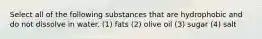 Select all of the following substances that are hydrophobic and do not dissolve in water. (1) fats (2) olive oil (3) sugar (4) salt