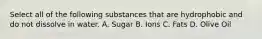 Select all of the following substances that are hydrophobic and do not dissolve in water. A. Sugar B. Ions C. Fats D. Olive Oil