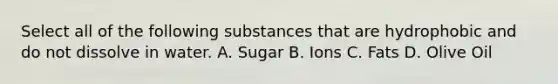 Select all of the following substances that are hydrophobic and do not dissolve in water. A. Sugar B. Ions C. Fats D. Olive Oil