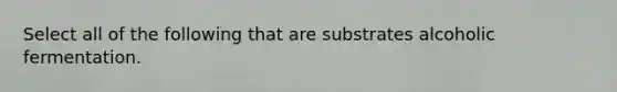 Select all of the following that are substrates alcoholic fermentation.