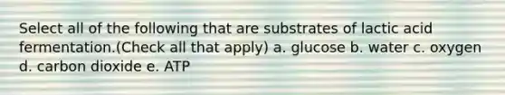 Select all of the following that are substrates of lactic acid fermentation.(Check all that apply) a. glucose b. water c. oxygen d. carbon dioxide e. ATP