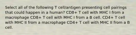 Select all of the following T cell/antigen presenting cell pairings that could happen in a human? CD8+ T cell with MHC I from a macrophage CD8+ T cell with MHC I from a B cell. CD4+ T cell with MHC II from a macrophage CD4+ T cell with MHC II from a B cell.