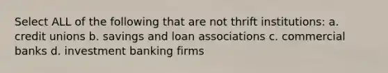 Select ALL of the following that are not thrift institutions: a. credit unions b. savings and loan associations c. commercial banks d. investment banking firms