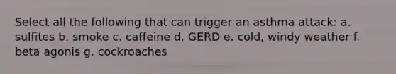 Select all the following that can trigger an asthma attack: a. sulfites b. smoke c. caffeine d. GERD e. cold, windy weather f. beta agonis g. cockroaches