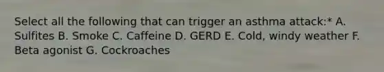 Select all the following that can trigger an asthma attack:* A. Sulfites B. Smoke C. Caffeine D. GERD E. Cold, windy weather F. Beta agonist G. Cockroaches