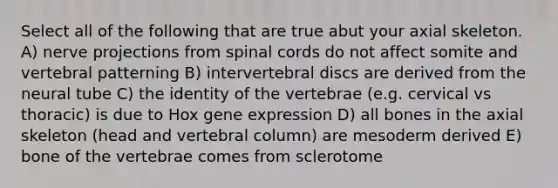 Select all of the following that are true abut your axial skeleton. A) nerve projections from spinal cords do not affect somite and vertebral patterning B) intervertebral discs are derived from the neural tube C) the identity of the vertebrae (e.g. cervical vs thoracic) is due to Hox gene expression D) all bones in the axial skeleton (head and vertebral column) are mesoderm derived E) bone of the vertebrae comes from sclerotome