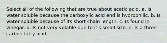 Select all of the following that are true about acetic acid. a. Is water soluble because the carboxylic acid end is hydrophilic. b. Is water soluble because of its short chain length. c. Is found in vinegar. d. Is not very volatile due to it's small size. e. Is a three carbon fatty acid