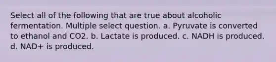 Select all of the following that are true about alcoholic fermentation. Multiple select question. a. Pyruvate is converted to ethanol and CO2. b. Lactate is produced. c. NADH is produced. d. NAD+ is produced.