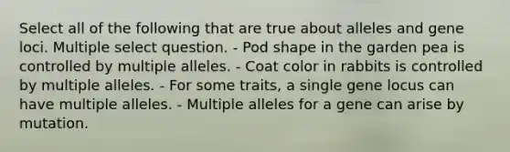 Select all of the following that are true about alleles and gene loci. Multiple select question. - Pod shape in the garden pea is controlled by multiple alleles. - Coat color in rabbits is controlled by multiple alleles. - For some traits, a single gene locus can have multiple alleles. - Multiple alleles for a gene can arise by mutation.