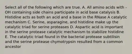 Select all of the following which are true. A. All <a href='https://www.questionai.com/knowledge/k9gb720LCl-amino-acids' class='anchor-knowledge'>amino acids</a> with -OH containing side chains participate in acid base catalysis B. Histidine acts as both an acid and a base in the RNase A catalytic mechanism C. Serine, asparagine, and histidine make up the catalytic triad for serine proteases D. Aspartic acid is important in the serine protease catalytic mechanism to stabilize histidine E. The catalytic triad found in the bacterial protease subtilisin and the serine protease chymotrypsin resulted from a common ancestor