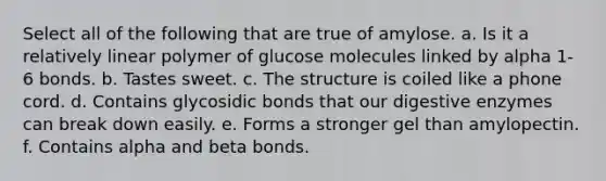 Select all of the following that are true of amylose. a. Is it a relatively linear polymer of glucose molecules linked by alpha 1-6 bonds. b. Tastes sweet. c. The structure is coiled like a phone cord. d. Contains glycosidic bonds that our digestive enzymes can break down easily. e. Forms a stronger gel than amylopectin. f. Contains alpha and beta bonds.