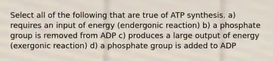 Select all of the following that are true of <a href='https://www.questionai.com/knowledge/kx3XpCJrFz-atp-synthesis' class='anchor-knowledge'>atp synthesis</a>. a) requires an input of energy (endergonic reaction) b) a phosphate group is removed from ADP c) produces a large output of energy (exergonic reaction) d) a phosphate group is added to ADP