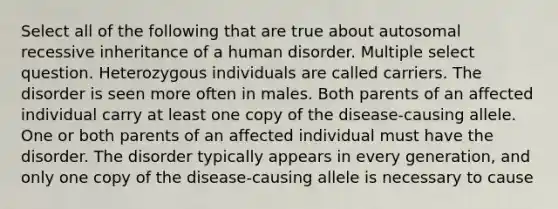 Select all of the following that are true about autosomal recessive inheritance of a human disorder. Multiple select question. Heterozygous individuals are called carriers. The disorder is seen more often in males. Both parents of an affected individual carry at least one copy of the disease-causing allele. One or both parents of an affected individual must have the disorder. The disorder typically appears in every generation, and only one copy of the disease-causing allele is necessary to cause