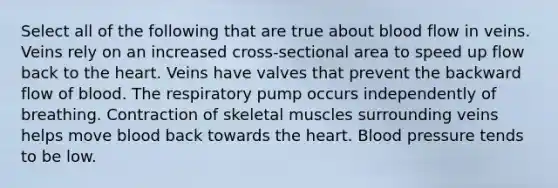 Select all of the following that are true about blood flow in veins. Veins rely on an increased cross-sectional area to speed up flow back to the heart. Veins have valves that prevent the backward flow of blood. The respiratory pump occurs independently of breathing. Contraction of skeletal muscles surrounding veins helps move blood back towards the heart. Blood pressure tends to be low.