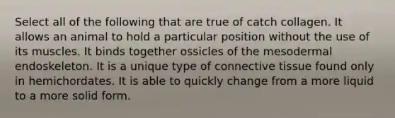 Select all of the following that are true of catch collagen. It allows an animal to hold a particular position without the use of its muscles. It binds together ossicles of the mesodermal endoskeleton. It is a unique type of <a href='https://www.questionai.com/knowledge/kYDr0DHyc8-connective-tissue' class='anchor-knowledge'>connective tissue</a> found only in hemichordates. It is able to quickly change from a more liquid to a more solid form.