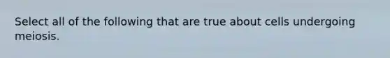 Select all of the following that are true about cells undergoing meiosis.