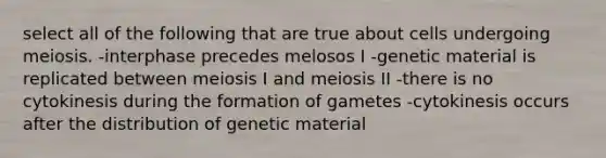 select all of the following that are true about cells undergoing meiosis. -interphase precedes melosos I -genetic material is replicated between meiosis I and meiosis II -there is no cytokinesis during the formation of gametes -cytokinesis occurs after the distribution of genetic material