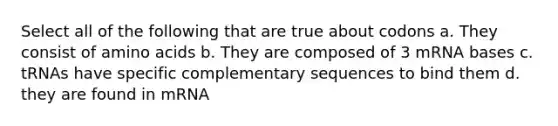 Select all of the following that are true about codons a. They consist of <a href='https://www.questionai.com/knowledge/k9gb720LCl-amino-acids' class='anchor-knowledge'>amino acids</a> b. They are composed of 3 mRNA bases c. tRNAs have specific complementary sequences to bind them d. they are found in mRNA