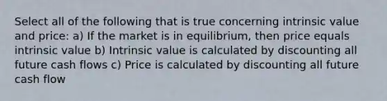 Select all of the following that is true concerning intrinsic value and price: a) If the market is in equilibrium, then price equals intrinsic value b) Intrinsic value is calculated by discounting all future cash flows c) Price is calculated by discounting all future cash flow