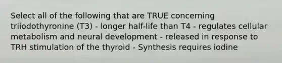 Select all of the following that are TRUE concerning triiodothyronine (T3) - longer half-life than T4 - regulates cellular metabolism and neural development - released in response to TRH stimulation of the thyroid - Synthesis requires iodine