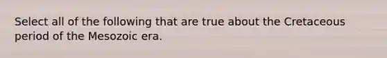 Select all of the following that are true about the Cretaceous period of the Mesozoic era.