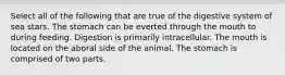 Select all of the following that are true of the digestive system of sea stars. The stomach can be everted through the mouth to during feeding. Digestion is primarily intracellular. The mouth is located on the aboral side of the animal. The stomach is comprised of two parts.